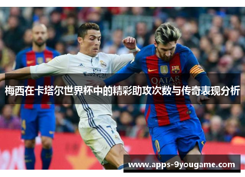 梅西在卡塔尔世界杯中的精彩助攻次数与传奇表现分析