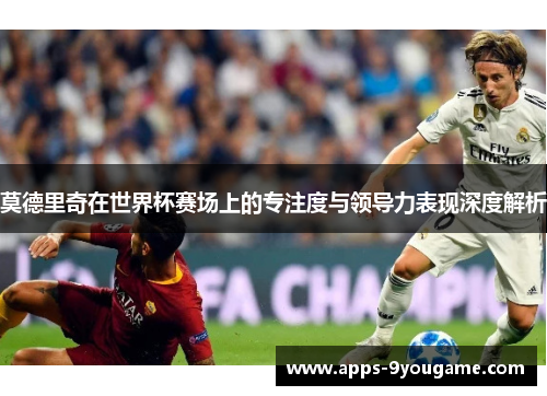 莫德里奇在世界杯赛场上的专注度与领导力表现深度解析