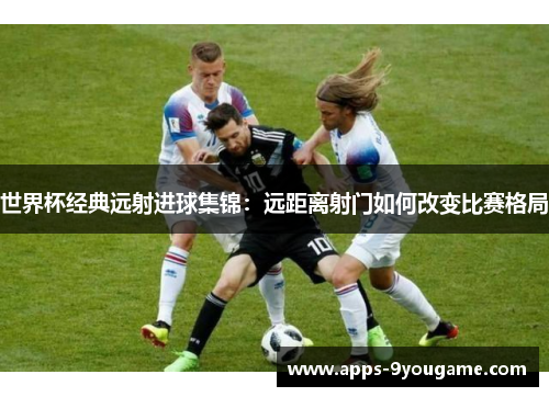 世界杯经典远射进球集锦：远距离射门如何改变比赛格局