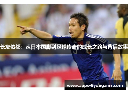 长友佑都：从日本国脚到足球传奇的成长之路与背后故事