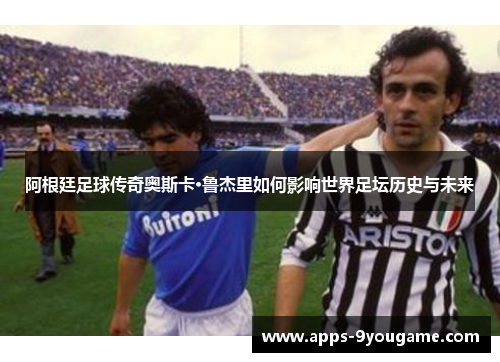 阿根廷足球传奇奥斯卡·鲁杰里如何影响世界足坛历史与未来