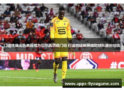 门迪凭借出色表现成为切尔西顶级门将 打造防线新屏障助球队屡创佳绩