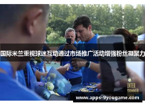 国际米兰重视球迷互动通过市场推广活动增强粉丝凝聚力