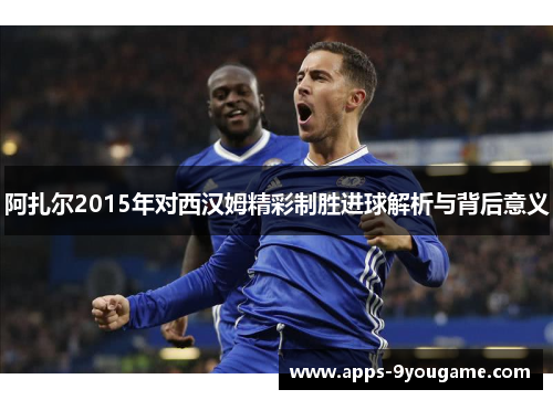 阿扎尔2015年对西汉姆精彩制胜进球解析与背后意义