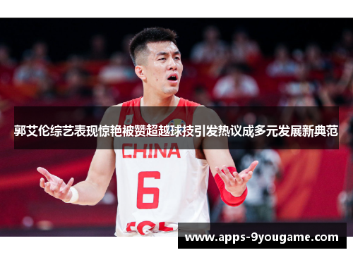 郭艾伦综艺表现惊艳被赞超越球技引发热议成多元发展新典范