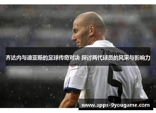 齐达内与迪亚斯的足球传奇对决 探讨两代球员的风采与影响力