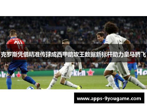 克罗斯凭借精准传球成西甲助攻王数据新标杆助力皇马腾飞