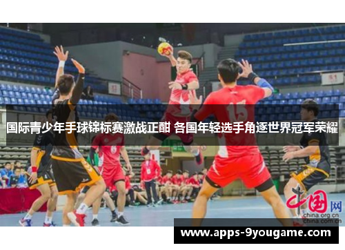 国际青少年手球锦标赛激战正酣 各国年轻选手角逐世界冠军荣耀