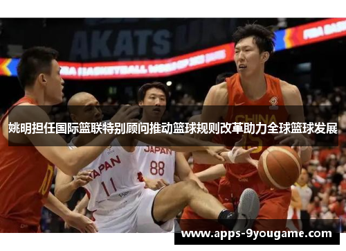 姚明担任国际篮联特别顾问推动篮球规则改革助力全球篮球发展