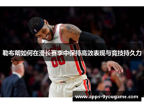 勒布朗如何在漫长赛季中保持高效表现与竞技持久力