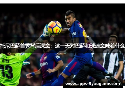 托尼巴萨首秀背后深意：这一天对巴萨和球迷意味着什么