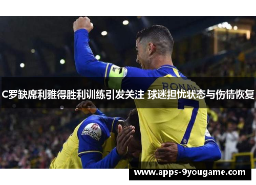 C罗缺席利雅得胜利训练引发关注 球迷担忧状态与伤情恢复