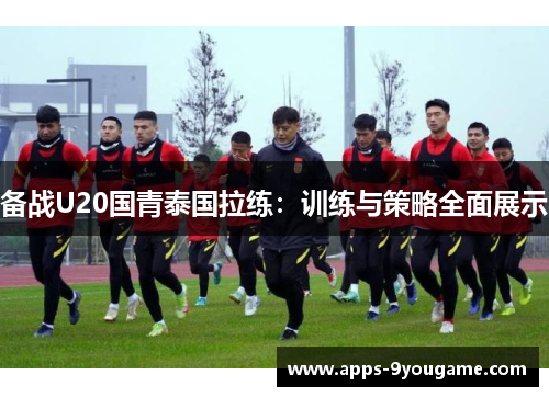 备战U20国青泰国拉练：训练与策略全面展示
