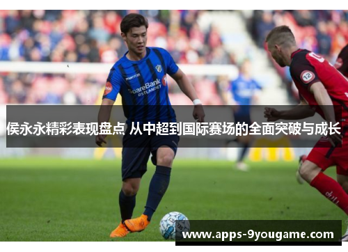 侯永永精彩表现盘点 从中超到国际赛场的全面突破与成长