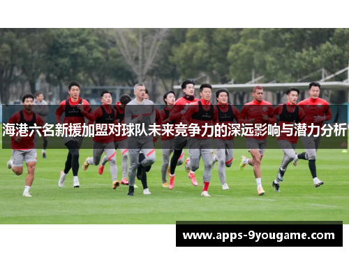 海港六名新援加盟对球队未来竞争力的深远影响与潜力分析
