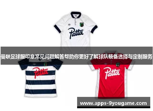 曼联足球服印章常见问题解答帮助你更好了解球队装备选择与定制服务