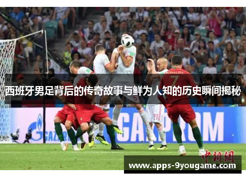 西班牙男足背后的传奇故事与鲜为人知的历史瞬间揭秘
